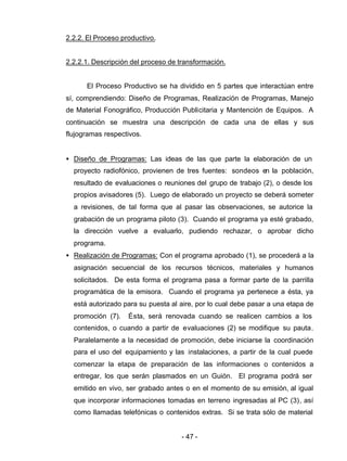 - 47 -
2.2.2. El Proceso productivo.
2.2.2.1. Descripción del proceso de transformación.
El Proceso Productivo se ha dividido en 5 partes que interactúan entre
sí, comprendiendo: Diseño de Programas, Realización de Programas, Manejo
de Material Fonográfico, Producción Publicitaria y Mantención de Equipos. A
continuación se muestra una descripción de cada una de ellas y sus
flujogramas respectivos.
• Diseño de Programas: Las ideas de las que parte la elaboración de un
proyecto radiofónico, provienen de tres fuentes: sondeos en la población,
resultado de evaluaciones o reuniones del grupo de trabajo (2), o desde los
propios avisadores (5). Luego de elaborado un proyecto se deberá someter
a revisiones, de tal forma que al pasar las observaciones, se autorice la
grabación de un programa piloto (3). Cuando el programa ya esté grabado,
la dirección vuelve a evaluarlo, pudiendo rechazar, o aprobar dicho
programa.
• Realización de Programas: Con el programa aprobado (1), se procederá a la
asignación secuencial de los recursos técnicos, materiales y humanos
solicitados. De esta forma el programa pasa a formar parte de la parrilla
programática de la emisora. Cuando el programa ya pertenece a ésta, ya
está autorizado para su puesta al aire, por lo cual debe pasar a una etapa de
promoción (7). Ésta, será renovada cuando se realicen cambios a los
contenidos, o cuando a partir de evaluaciones (2) se modifique su pauta.
Paralelamente a la necesidad de promoción, debe iniciarse la coordinación
para el uso del equipamiento y las instalaciones, a partir de la cual puede
comenzar la etapa de preparación de las informaciones o contenidos a
entregar, los que serán plasmados en un Guión. El programa podrá ser
emitido en vivo, ser grabado antes o en el momento de su emisión, al igual
que incorporar informaciones tomadas en terreno ingresadas al PC (3), así
como llamadas telefónicas o contenidos extras. Si se trata sólo de material
 