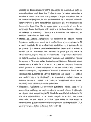 - 48 -
grabado, se deberá programar el PC, obteniendo los contenidos a partir del
material grabado en el disco duro (4), lo mismo se hará para automatizar la
emisión de tandas publicitarias o bloques que no tengan locución en vivo. Si
se trata de un programa en vivo, los contenidos de la locución comercial,
serán obtenidos a partir de los libretos publicitarios (6). Con los equipos de
transmisión disponibles (8), se puede pasar a la puesta al aire de los
programas, la que también se podrá realizar a través de Internet, utilizando
un servidor de streaming. Posterior a la emisión de los programas, se
realizará una evaluación de ellos (2).
• Manejo de Material Fonográfico: La necesidad de adquirir material
fonográfico puede nacer a partir de la aprobación de un nuevo programa (1),
o como resultado de las evaluaciones posteriores a la emisión de los
programas (2). Luego de detectada la necesidad, se procederá a realizar un
listado con las prioridades, que después de pasar por una etapa de
observaciones, seguirá hasta su abastecimiento. Luego del abastecimiento,
se deberá coordinar las instalaciones y equipos para traspasar el material
fonográfico al PC o para realizar Grabaciones y Ediciones. Estas actividades
pueden surgir a partir de la necesidad de grabar un programa, traspasar
cuñas grabadas en terreno o reingresar archivos de respaldo al PC. Una vez
efectuado este paso, se procederá a clasificar el material al interior de los
computadores, quedando los archivos disponibles para su uso (4). También,
con posterioridad a la clasificación, se procederá a realizar copias de
respaldo en disco compacto, los cuales se almacenarán en el Archivo
Musical, junto a los discos compactos originales.
• Producción Publicitaria: La producción publicitaria, nacerá luego de la
promoción y publicidad de nuestro medio, lo que dará origen a la obtención
de clientes y sus requerimientos (5). Desde la necesidad de autopromoción
(7), o los requerimientos de los clientes, surgirán los libretos para spots,
menciones en vivo, cuñas o cortinas, que luego de una etapa de
observaciones quedarán definitivamente disponibles para la grabación (3), o
para formar parte de los contenidos de locución (6).
 