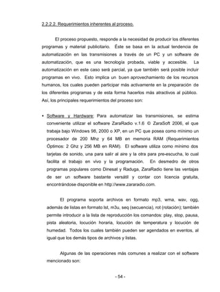 - 54 -
2.2.2.2. Requerimientos inherentes al proceso.
El proceso propuesto, responde a la necesidad de producir los diferentes
programas y material publicitario. Éste se basa en la actual tendencia de
automatización en las transmisiones a través de un PC y un software de
automatización, que es una tecnología probada, viable y accesible. La
automatización en este caso será parcial, ya que también será posible incluir
programas en vivo. Esto implica un buen aprovechamiento de los recursos
humanos, los cuales pueden participar más activamente en la preparación de
los diferentes programas y de esta forma hacerlos más atractivos al público.
Así, los principales requerimientos del proceso son:
• Software y Hardware: Para automatizar las transmisiones, se estima
conveniente utilizar el software ZaraRadio v.1.6 © ZaraSoft 2006, el que
trabaja bajo Windows 98, 2000 o XP, en un PC que posea como mínimo un
procesador de 200 Mhz y 64 MB en memoria RAM (Requerimientos
Óptimos: 2 Ghz y 256 MB en RAM). El software utiliza como mínimo dos
tarjetas de sonido, una para salir al aire y la otra para pre-escucha, lo cual
facilita el trabajo en vivo y la programación. En desmedro de otros
programas populares como Dinesat y Raduga, ZaraRadio tiene las ventajas
de ser un software bastante versátil y contar con licencia gratuita,
encontrándose disponible en http://www.zararadio.com.
El programa soporta archivos en formato mp3, wma, wav, ogg,
además de listas en formato lst, m3u, seq (secuencia), rot (rotación); también
permite introducir a la lista de reproducción los comandos: play, stop, pausa,
pista aleatoria, locución horaria, locución de temperatura y locución de
humedad. Todos los cuales también pueden ser agendados en eventos, al
igual que los demás tipos de archivos y listas.
Algunas de las operaciones más comunes a realizar con el software
mencionado son:
 