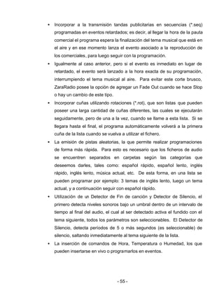 - 55 -
• Incorporar a la transmisión tandas publicitarias en secuencias (*.seq)
programadas en eventos retardados; es decir, al llegar la hora de la pauta
comercial el programa espera la finalización del tema musical que está en
el aire y en ese momento lanza el evento asociado a la reproducción de
los comerciales, para luego seguir con la programación.
• Igualmente al caso anterior, pero si el evento es inmediato en lugar de
retardado, el evento será lanzado a la hora exacta de su programación,
interrumpiendo el tema musical al aire. Para evitar este corte brusco,
ZaraRadio posee la opción de agregar un Fade Out cuando se hace Stop
o hay un cambio de este tipo.
• Incorporar cuñas utilizando rotaciones (*.rot), que son listas que pueden
poseer una larga cantidad de cuñas diferentes, las cuales se ejecutarán
seguidamente, pero de una a la vez, cuando se llame a esta lista. Si se
llegara hasta el final, el programa automáticamente volverá a la primera
cuña de la lista cuando se vuelva a utilizar el fichero.
• La emisión de pistas aleatorias, la que permite realizar programaciones
de forma más rápida. Para esto es necesario que los ficheros de audio
se encuentren separados en carpetas según las categorías que
deseemos darles, tales como: español rápido, español lento, inglés
rápido, inglés lento, música actual, etc. De esta forma, en una lista se
pueden programar por ejemplo: 3 temas de inglés lento, luego un tema
actual, y a continuación seguir con español rápido.
• Utilización de un Detector de Fin de canción y Detector de Silencio, el
primero detecta niveles sonoros bajo un umbral dentro de un intervalo de
tiempo al final del audio, el cual al ser detectado activa el fundido con el
tema siguiente, todos los parámetros son seleccionables. El Detector de
Silencio, detecta períodos de 5 o más segundos (es seleccionable) de
silencio, saltando inmediatamente al tema siguiente de la lista.
• La inserción de comandos de Hora, Temperatura o Humedad, los que
pueden insertarse en vivo o programarlos en eventos.
 