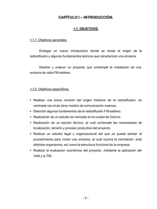 - 2 -
CAPÍTULO I – INTRODUCCIÓN.
1.1. OBJETIVOS.
1.1.1. Objetivos generales.
Entregar un marco introductorio donde se revise el origen de la
radiodifusión y algunos fundamentos teóricos que caracterizan una emisora.
Diseñar y evaluar un proyecto que contemple la instalación de una
emisora de radio FM estéreo.
1.1.2. Objetivos específicos.
• Realizar una breve revisión del origen histórico de la radiodifusión, en
contraste con el de otros medios de comunicación masivos.
• Describir algunos fundamentos de la radiodifusión FM estéreo.
• Realización de un estudio de mercado en la ciudad de Osorno.
• Realización de un estudio técnico, el cual contemple las necesidades de
localización, tamaño y proceso productivo del proyecto.
• Realizar un estudio legal y organizacional del que se pueda extraer el
procedimiento para iniciar una emisora, el cual reunirá la tramitación ante
distintos organismos; así como la estructura funcional de la empresa.
• Realizar la evaluación económica del proyecto, mediante la aplicación del
VAN y la TIR.
 
