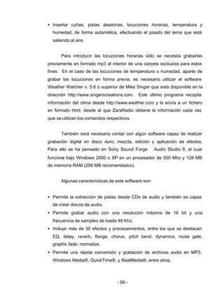 - 56 -
• Insertar cuñas, pistas aleatorias, locuciones horarias, temperatura y
humedad, de forma automática, efectuando el pisado del tema que está
saliendo al aire.
Para introducir las locuciones horarias sólo se necesita grabarlas
previamente en formato mp3 al interior de una carpeta exclusiva para estos
fines. En el caso de las locuciones de temperatura o humedad, aparte de
grabar las locuciones en forma previa, es necesario utilizar el software
Weather Watcher v. 5.6 o superior de Mike Singer que está disponible en la
dirección http://www.singerscreations.com. Este último programa recopila
información del clima desde http://www.weather.com y la envía a un fichero
en formato html, desde el que ZaraRadio obtiene la información cada vez
que se utilizan los comandos respectivos.
También será necesario contar con algún software capaz de realizar
grabación digital en disco duro, mezcla, edición y aplicación de efectos.
Para ello se ha pensado en Sony Sound Forge ® Audio Studio 8, el cual
funciona bajo Windows 2000 o XP en un procesador de 500 Mhz y 128 MB
de memoria RAM (256 MB recomendados).
Algunas características de este software son:
• Permite la extracción de pistas desde CDs de audio y también es capaz
de crear discos de audio.
• Permite grabar audio con una resolución máxima de 16 bit y una
frecuencia de sampleo de hasta 48 Khz.
• Incluye más de 30 efectos y procesamientos, entre los que se destacan:
EQ, delay, reverb, flange, chorus, pitch bend, dynamics, noise gate,
graphic fade, normalize.
• Permite una rápida conversión y grabación de archivos audio en MP3,
Windows Media®, QuickTime®, y RealMedia®, entre otros.
 