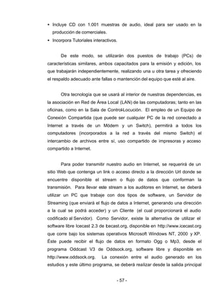 - 57 -
• Incluye CD con 1.001 muestras de audio, ideal para ser usado en la
producción de comerciales.
• Incorpora Tutoriales interactivos.
De este modo, se utilizarán dos puestos de trabajo (PCs) de
características similares, ambos capacitados para la emisión y edición, los
que trabajarán independientemente, realizando una u otra tarea y ofreciendo
el respaldo adecuado ante fallas o mantención del equipo que esté al aire.
Otra tecnología que se usará al interior de nuestras dependencias, es
la asociación en Red de Área Local (LAN) de las computadoras; tanto en las
oficinas, como en la Sala de Control-Locución. El empleo de un Equipo de
Conexión Compartida (que puede ser cualquier PC de la red conectado a
Internet a través de un Módem y un Switch), permitirá a todos los
computadores (incorporados a la red a través del mismo Switch) el
intercambio de archivos entre sí, uso compartido de impresoras y acceso
compartido a Internet.
Para poder transmitir nuestro audio en Internet, se requerirá de un
sitio Web que contenga un link o acceso directo a la dirección Url donde se
encuentre disponible el stream o flujo de datos que conforman la
transmisión. Para llevar este stream a los auditores en Internet, se deberá
utilizar un PC que trabaje con dos tipos de software, un Servidor de
Streaming (que enviará el flujo de datos a Internet, generando una dirección
a la cual se podrá acceder) y un Cliente (el cual proporcionará el audio
codificado al Servidor). Como Servidor, existe la alternativa de utilizar el
software libre Icecast 2.3 de Icecast.org, disponible en http://www.icecast.org
que corre bajo los sistemas operativos Microsoft Windows NT, 2000 y XP.
Éste puede recibir el flujo de datos en formato Ogg o Mp3, desde el
programa Oddcast V3 de Oddsock.org, software libre y disponible en
http://www.oddsock.org. La conexión entre el audio generado en los
estudios y este último programa, se deberá realizar desde la salida principal
 