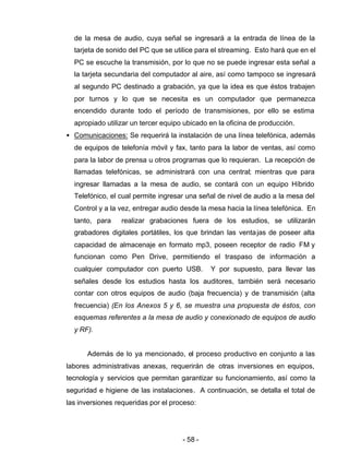 - 58 -
de la mesa de audio, cuya señal se ingresará a la entrada de línea de la
tarjeta de sonido del PC que se utilice para el streaming. Esto hará que en el
PC se escuche la transmisión, por lo que no se puede ingresar esta señal a
la tarjeta secundaria del computador al aire, así como tampoco se ingresará
al segundo PC destinado a grabación, ya que la idea es que éstos trabajen
por turnos y lo que se necesita es un computador que permanezca
encendido durante todo el período de transmisiones, por ello se estima
apropiado utilizar un tercer equipo ubicado en la oficina de producción.
• Comunicaciones: Se requerirá la instalación de una línea telefónica, además
de equipos de telefonía móvil y fax, tanto para la labor de ventas, así como
para la labor de prensa u otros programas que lo requieran. La recepción de
llamadas telefónicas, se administrará con una central; mientras que para
ingresar llamadas a la mesa de audio, se contará con un equipo Híbrido
Telefónico, el cual permite ingresar una señal de nivel de audio a la mesa del
Control y a la vez, entregar audio desde la mesa hacia la línea telefónica. En
tanto, para realizar grabaciones fuera de los estudios, se utilizarán
grabadores digitales portátiles, los que brindan las ventajas de poseer alta
capacidad de almacenaje en formato mp3, poseen receptor de radio FM y
funcionan como Pen Drive, permitiendo el traspaso de información a
cualquier computador con puerto USB. Y por supuesto, para llevar las
señales desde los estudios hasta los auditores, también será necesario
contar con otros equipos de audio (baja frecuencia) y de transmisión (alta
frecuencia) (En los Anexos 5 y 6, se muestra una propuesta de éstos, con
esquemas referentes a la mesa de audio y conexionado de equipos de audio
y RF).
Además de lo ya mencionado, el proceso productivo en conjunto a las
labores administrativas anexas, requerirán de otras inversiones en equipos,
tecnología y servicios que permitan garantizar su funcionamiento, así como la
seguridad e higiene de las instalaciones. A continuación, se detalla el total de
las inversiones requeridas por el proceso:
 