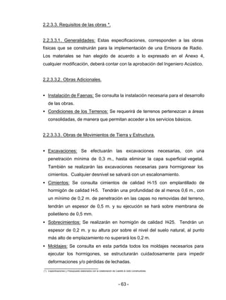 - 63 -
2.2.3.3. Requisitos de las obras *.
2.2.3.3.1. Generalidades: Estas especificaciones, corresponden a las obras
físicas que se construirán para la implementación de una Emisora de Radio.
Los materiales se han elegido de acuerdo a lo expresado en el Anexo 4,
cualquier modificación, deberá contar con la aprobación del Ingeniero Acústico.
2.2.3.3.2. Obras Adicionales.
• Instalación de Faenas: Se consulta la instalación necesaria para el desarrollo
de las obras.
• Condiciones de los Terrenos: Se requerirá de terrenos pertenezcan a áreas
consolidadas, de manera que permitan acceder a los servicios básicos.
2.2.3.3.3. Obras de Movimientos de Tierra y Estructura.
• Excavaciones: Se efectuarán las excavaciones necesarias, con una
penetración mínima de 0,3 m., hasta eliminar la capa superficial vegetal.
También se realizarán las excavaciones necesarias para hormigonear los
cimientos. Cualquier desnivel se salvará con un escalonamiento.
• Cimientos: Se consulta cimientos de calidad H-15 con emplantillado de
hormigón de calidad H-5. Tendrán una profundidad de al menos 0,6 m., con
un mínimo de 0,2 m. de penetración en las capas no removidas del terreno,
tendrán un espesor de 0,5 m. y su ejecución se hará sobre membrana de
polietileno de 0,5 mm.
• Sobrecimientos: Se realizarán en hormigón de calidad H-25. Tendrán un
espesor de 0,2 m. y su altura por sobre el nivel del suelo natural, al punto
más alto de emplazamiento no superará los 0,2 m.
• Moldajes: Se consulta en esta partida todos los moldajes necesarios para
ejecutar los hormigones, se estructurarán cuidadosamente para impedir
deformaciones y/o pérdidas de lechadas.
(*): Especificaciones y Presupuesto elaborados con la colaboración de Castillo & Soto Constructores.
 