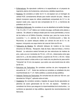 - 64 -
• Enfierraduras: Se ejecutarán conforme a lo especificado en el proyecto de
ingeniería, planos de fundaciones, estructuras y detalles respectivos.
• Radieres: Se considera un radier de 0,1 m. de espesor con un hormigón de
calidad H-25, correctamente afinado para recibir solución de piso. Antes se
deberá incorporar capas de relleno estabilizado compactado de 0,1 m. de
espesor (cada una), capa de ripio compactado de 0,1 m. y membrana de
polietileno de 0,5 mm.
• Albañilería Reforzada: Se considera el uso de albañilería de ladrillo Santiago
7 de 14 x 29 x 7,1 cm3
relleno con mortero de pega, confinada entre pilares y
cadenas. Se utilizará un tabique simple para los muros perimetrales y muros
de los baños en el Edificio Estudios; mientras que, para los muros de los
Locutorios 1 y 2, además de la Sala de Control-Locución y Sala de
Reuniones, se usarán tabiques dobles con cámara de aire de 0,1 m. de
espesor, incluyendo una capa interior de Lana de Vidrio de 50 mm.
• Tabiquería de Madera: Se utilizarán tabiques de madera en los muros
divisorios de Oficinas, Recepción, Sala de Aseo, Sala de Enlace y Archivo
Musical. La estructura estará formada por dos estructuras de madera de
pino, cada una con montantes de 70 mm. x 45 mm., distanciados entre ejes
cada 0,6 m., y de dos soleras (inferior y superior) de 70 mm. x 45 mm. Estas
estructuras estarán unidas entre sí por medio de una plancha de yeso-cartón
"Volcanita" de 10 mm. de espesor, que sobre una cara tendrá lana de vidrio
de 60 mm.
• Estructura de Techumbre: Se considera cerchas de pino impregnado de
escuadría de 1” x 5”. Sobre las cerchas se considera un entablado de pino
machihembrado de 1” x 5”, fieltro asfáltico ycubierta de teja asfáltica.
• Aislación Térmica de Techumbre: Se consulta lana de vidrio de 150 mm. con
densidad de 18 Kg/m3
, aplicada sobre el cielo.
• Hojalatería: Se considera canales y bajadas de aguas lluvias ejecutadas en
planchas de acero galvanizado de 0,5 mm. de espesor. También se
consideran los forros que aseguren la impermeabilidad de la techumbre. La
cumbrera se ejecutará en teja asfáltica, siguiendo las recomendaciones del
fabricante.
 