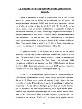 - 3 -
1.2. ORÍGENES HISTÓRICOS DE LOS MEDIOS DE COMUNICACIÓN
MASIVOS.
Desde el principio de su existencia hasta nuestros días, el hombre no ha
cesado en buscar distintas formas de comunicarse con sus pares. La
comunicación oral cuenta con 30.000 ó 40.000 años de existencia, mientras
que el alfabeto cuneiforme, data del año 3.000 a.C. [1]. De esta forma, hay
quienes suponen que las primeras civilizaciones en desarrollar la escritura,
plasmaban sus noticias por escrito; sin embargo, los primeros antecedentes al
respecto pertenecen al “Acta diurna”, publicada a diario en el Foro Romano a
partir del siglo I a.C. por orden de Julio César. Mientras que en la Edad Media,
fueron los Juglares quienes se encargaron de difundir las noticias de aldea en
aldea. Todo aquello, hasta el siglo VII u VIII d.C. en Pekín, data del primer
periódico impreso a partir de bloques tallados en madera [2].
El perfeccionamiento de la imprenta en el siglo XV por el alemán
Gutenberg, dio pie a los primeros periódicos impresos en Alemania el año
1609. Éstos publicaban “sueltos”, ya que el término “noticia” fue adoptado más
tarde. El primer diario impreso fue “Daily Courant” de Inglaterra (1702),
mientras que en Chile lo fue “La Aurora de Chile” (1812), fundada por Camilo
Henríquez [2][3]. Debiéndose destacar, además, a “El Mercurio de Valparaíso”
por ser el periódico más antiguo de habla hispana (1827) [4].
El año 1747 el estadounidense Benjamin Franklin, realiza sus primeros
experimentos con electricidad, fenómeno físico gracias al cual su compatriota
Samuel F. B. Morse logra inventar el telégrafo (1836). Luego de esta
invención, el francés Charles Bourseul, planteó la posibilidad de utilizar las
vibraciones de la voz sobre un diafragma, para activar un circuito eléctrico
que las reproduzca en otro diafragma ubicado en un lugar remoto (1854).
Idea que años más tarde fue implementada por el físico alemán Johann Philip
Reis, pudiéndose transmitir notas musicales, pero aún sin la capacidad de
reproducir la voz humana. El año 1877, el inventor anglo estadounidense
 