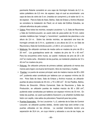 - 66 -
pavimento flotante consistirá en una capa de Hormigón Armado de 0,1 m.
sobre polietileno de 0,5 mm. de espesor, bajo el cual se encontrarán: una
capa de lana de vidrio de 5 cm. (medida sin comprimir) y el radier de 0,1 m.
de espesor. Para la Sala de Aseo, Baños, Sala de Enlace y Archivo Musical:
se considera la instalación de Flexit; en el resto del Edificio Estudios, se
utilizará alfombra de pelo cortado.
• Cielos: Para todos los recintos, excepto Locutorios 1 y 2, Sala de Reuniones
y Sala de Control-Locución, se usará cielo de yeso-cartón de 10 mm. sobre
canales metálicos tipo “omega” y “económico”, quedando las planchas a una
altura de 2,4 m. Sobre los demás recintos, se ejecutará una losa de
hormigón armado de 0,14 m., quedando a una altura de 2,5 m. en Sala de
Reuniones y Sala de Control-Locución, y 3,56 m. en Locutorios 1 y 2.
• Molduras: Se utilizarán cornisas de media caña en madera de pino de 20 x
20 mm2
. Los guardapolvos serán de madera de pino de 14 x 45 mm2
.
Para los encuentros entre muros, se usarán molduras de pino de 20 x 20
mm2
en media caña. Alrededor de las puertas, se instalarán pilastras de 12 x
45 mm2
en madera de pino.
• Pinturas: Se utilizarán pinturas de primera calidad, aplicando al menos dos
manos para lograr una buena terminación, libre de manchas y huellas.
• Puertas: La puerta de acceso principal, será de madera maciza de 90 x 200
cm2
, pudiendo estar constituida por tableros con un espesor mínimo de 33
mm. Para Sala de Aseo, Sala de Enlace y Archivo musical, se utilizarán
puertas de placa terciada de 45 mm. y 70 x 200 cm2
. En los Pasillos, Baños,
Oficina de Dirección, Oficina Comercial, Sala de Reuniones y Sala de
Producción, se utilizarán puertas de madera maciza de 80 x 200 cm2
,
pudiendo estar constituidas por tableros con espesor mínimo de 33 mm. En
todas las puertas, se usará quincallería Scanavini y se añadirán burletes tipo
listón con cepillo, más sellos de poliuretano Tesamoll para las juntas.
• Puertas Especiales: En los Locutorios 1 y 2, además de la Sala de Control-
Locución, se utilizarán puertas dobles, donde cada hoja será similar a las
puertas utilizadas en las oficinas. La cavidad intermedia tendrá una
separación de 35,4 cm., en cuyo interior y adosada a una de las hojas, se
 