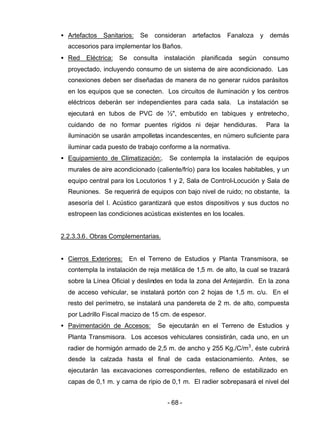 - 68 -
• Artefactos Sanitarios: Se consideran artefactos Fanaloza y demás
accesorios para implementar los Baños.
• Red Eléctrica: Se consulta instalación planificada según consumo
proyectado, incluyendo consumo de un sistema de aire acondicionado. Las
conexiones deben ser diseñadas de manera de no generar ruidos parásitos
en los equipos que se conecten. Los circuitos de iluminación y los centros
eléctricos deberán ser independientes para cada sala. La instalación se
ejecutará en tubos de PVC de ½", embutido en tabiques y entretecho,
cuidando de no formar puentes rígidos ni dejar hendiduras. Para la
iluminación se usarán ampolletas incandescentes, en número suficiente para
iluminar cada puesto de trabajo conforme a la normativa.
• Equipamiento de Climatización:. Se contempla la instalación de equipos
murales de aire acondicionado (caliente/frío) para los locales habitables, y un
equipo central para los Locutorios 1 y 2, Sala de Control-Locución y Sala de
Reuniones. Se requerirá de equipos con bajo nivel de ruido; no obstante, la
asesoría del I. Acústico garantizará que estos dispositivos y sus ductos no
estropeen las condiciones acústicas existentes en los locales.
2.2.3.3.6. Obras Complementarias.
• Cierros Exteriores: En el Terreno de Estudios y Planta Transmisora, se
contempla la instalación de reja metálica de 1,5 m. de alto, la cual se trazará
sobre la Línea Oficial y deslindes en toda la zona del Antejardín. En la zona
de acceso vehicular, se instalará portón con 2 hojas de 1,5 m. c/u. En el
resto del perímetro, se instalará una pandereta de 2 m. de alto, compuesta
por Ladrillo Fiscal macizo de 15 cm. de espesor.
• Pavimentación de Accesos: Se ejecutarán en el Terreno de Estudios y
Planta Transmisora. Los accesos vehiculares consistirán, cada uno, en un
radier de hormigón armado de 2,5 m. de ancho y 255 Kg./C/m3
, éste cubrirá
desde la calzada hasta el final de cada estacionamiento. Antes, se
ejecutarán las excavaciones correspondientes, relleno de estabilizado en
capas de 0,1 m. y cama de ripio de 0,1 m. El radier sobrepasará el nivel del
 