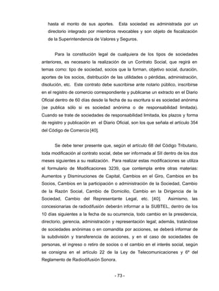 - 73 -
hasta el monto de sus aportes. Esta sociedad es administrada por un
directorio integrado por miembros revocables y son objeto de fiscalización
de la Superintendencia de Valores y Seguros.
Para la constitución legal de cualquiera de los tipos de sociedades
anteriores, es necesario la realización de un Contrato Social, que regirá en
temas como: tipo de sociedad, socios que la forman, objetivo social, duración,
aportes de los socios, distribución de las utilidades o pérdidas, administración,
disolución, etc. Este contrato debe suscribirse ante notario público, inscribirse
en el registro de comercio correspondiente y publicarse un extracto en el Diario
Oficial dentro de 60 días desde la fecha de su escritura si es sociedad anónima
(se publica sólo si es sociedad anónima o de responsabilidad limitada).
Cuando se trate de sociedades de responsabilidad limitada, los plazos y forma
de registro y publicación en el Diario Oficial, son los que señala el artículo 354
del Código de Comercio [40].
Se debe tener presente que, según el artículo 68 del Código Tributario,
toda modificación al contrato social, debe ser informada al SII dentro de los dos
meses siguientes a su realización. Para realizar estas modificaciones se utiliza
el formulario de Modificaciones 3239, que contempla entre otras materias:
Aumentos y Disminuciones de Capital, Cambios en el Giro, Cambios en los
Socios, Cambios en la participación o administración de la Sociedad, Cambio
de la Razón Social, Cambio de Domicilio, Cambio en la Dirigencia de la
Sociedad, Cambio del Representante Legal, etc. [40]. Asimismo, las
concesionarias de radiodifusión deberán informar a la SUBTEL, dentro de los
10 días siguientes a la fecha de su ocurrencia, todo cambio en la presidencia,
directorio, gerencia, administración y representación legal; además, tratándose
de sociedades anónimas o en comandita por acciones, se deberá informar de
la subdivisión y transferencia de acciones, y en el caso de sociedades de
personas, el ingreso o retiro de socios o el cambio en el interés social, según
se consigna en el artículo 22 de la Ley de Telecomunicaciones y 6º del
Reglamento de Radiodifusión Sonora.
 