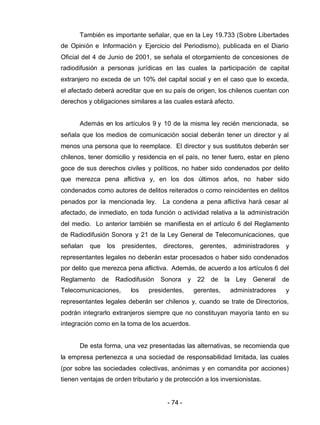 - 74 -
También es importante señalar, que en la Ley 19.733 (Sobre Libertades
de Opinión e Información y Ejercicio del Periodismo), publicada en el Diario
Oficial del 4 de Junio de 2001, se señala el otorgamiento de concesiones de
radiodifusión a personas jurídicas en las cuales la participación de capital
extranjero no exceda de un 10% del capital social y en el caso que lo exceda,
el afectado deberá acreditar que en su país de origen, los chilenos cuentan con
derechos y obligaciones similares a las cuales estará afecto.
Además en los artículos 9 y 10 de la misma ley recién mencionada, se
señala que los medios de comunicación social deberán tener un director y al
menos una persona que lo reemplace. El director y sus sustitutos deberán ser
chilenos, tener domicilio y residencia en el país, no tener fuero, estar en pleno
goce de sus derechos civiles y políticos, no haber sido condenados por delito
que merezca pena aflictiva y, en los dos últimos años, no haber sido
condenados como autores de delitos reiterados o como reincidentes en delitos
penados por la mencionada ley. La condena a pena aflictiva hará cesar al
afectado, de inmediato, en toda función o actividad relativa a la administración
del medio. Lo anterior también se manifiesta en el artículo 6 del Reglamento
de Radiodifusión Sonora y 21 de la Ley General de Telecomunicaciones, que
señalan que los presidentes, directores, gerentes, administradores y
representantes legales no deberán estar procesados o haber sido condenados
por delito que merezca pena aflictiva. Además, de acuerdo a los artículos 6 del
Reglamento de Radiodifusión Sonora y 22 de la Ley General de
Telecomunicaciones, los presidentes, gerentes, administradores y
representantes legales deberán ser chilenos y, cuando se trate de Directorios,
podrán integrarlo extranjeros siempre que no constituyan mayoría tanto en su
integración como en la toma de los acuerdos.
De esta forma, una vez presentadas las alternativas, se recomienda que
la empresa pertenezca a una sociedad de responsabilidad limitada, las cuales
(por sobre las sociedades colectivas, anónimas y en comandita por acciones)
tienen ventajas de orden tributario y de protección a los inversionistas.
 