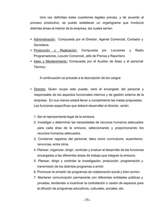 - 75 -
Una vez definidas estas cuestiones legales previas, y de acuerdo al
proceso productivo, se puede establecer un organigrama que involucre
distintas áreas al interior de la empresa, las cuales serían:
§ Administración: Compuesta por el Director, Agente Comercial, Contador y
Secretaria.
§ Producción y Realización: Compuesta por Locutores y Radio
Programadores, Locutor Comercial, Jefe de Prensa y Reportero.
§ Aseo y Mantenimiento: Compuesta por el Auxiliar de Aseo y el personal
Técnico.
A continuación se procede a la descripción de los cargos:
• Director: Quien ocupe este puesto, será el encargado del personal y
responsable de los aspectos funcionales internos y de gestión externa de la
empresa. En sus manos estará llevar a cumplimiento las metas propuestas.
Las funciones específicas que deberá desarrollar el director, serán:
1. Ser el representante legal de la emisora.
2. Investigar y determinar las necesidades de recursos humanos adecuados
para cada área de la emisora, seleccionando y proporcionando los
recursos humanos adecuados.
3. Conservar registros del personal, tales como currículums, ausentismo,
renuncias, entre otros.
4. Planear, organizar, dirigir, controlar y evaluar el desarrollo de las funciones
encargadas a las diferentes áreas de trabajo que integran la emisora.
5. Planear, dirigir y controlar la investigación, producción, programación y
transmisión de los distintos programas a emitir.
6. Promover la emisión de programas de colaboración social y bien común.
7. Mantener comunicación permanente con diferentes entidades públicas y
privadas, tendientes a incentivar la contratación o cesión de espacios para
la difusión de programas educativos, culturales, sociales, etc.
 