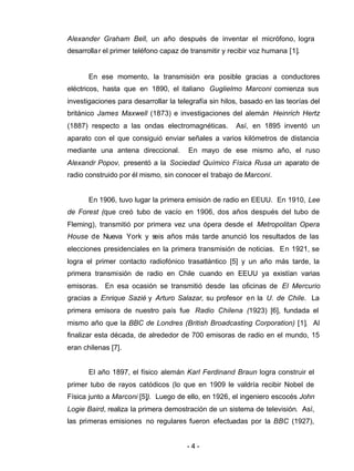 - 4 -
Alexander Graham Bell, un año después de inventar el micrófono, logra
desarrollar el primer teléfono capaz de transmitir y recibir voz humana [1].
En ese momento, la transmisión era posible gracias a conductores
eléctricos, hasta que en 1890, el italiano Guglielmo Marconi comienza sus
investigaciones para desarrollar la telegrafía sin hilos, basado en las teorías del
británico James Maxwell (1873) e investigaciones del alemán Heinrich Hertz
(1887) respecto a las ondas electromagnéticas. Así, en 1895 inventó un
aparato con el que consiguió enviar señales a varios kilómetros de distancia
mediante una antena direccional. En mayo de ese mismo año, el ruso
Alexandr Popov, presentó a la Sociedad Químico Física Rusa un aparato de
radio construido por él mismo, sin conocer el trabajo de Marconi.
En 1906, tuvo lugar la primera emisión de radio en EEUU. En 1910, Lee
de Forest (que creó tubo de vacío en 1906, dos años después del tubo de
Fleming), transmitió por primera vez una ópera desde el Metropolitan Opera
House de Nueva York y seis años más tarde anunció los resultados de las
elecciones presidenciales en la primera transmisión de noticias. En 1921, se
logra el primer contacto radiofónico trasatlántico [5] y un año más tarde, la
primera transmisión de radio en Chile cuando en EEUU ya existían varias
emisoras. En esa ocasión se transmitió desde las oficinas de El Mercurio
gracias a Enrique Sazié y Arturo Salazar, su profesor en la U. de Chile. La
primera emisora de nuestro país fue Radio Chilena (1923) [6], fundada el
mismo año que la BBC de Londres (British Broadcasting Corporation) [1]. Al
finalizar esta década, de alrededor de 700 emisoras de radio en el mundo, 15
eran chilenas [7].
El año 1897, el físico alemán Karl Ferdinand Braun logra construir el
primer tubo de rayos catódicos (lo que en 1909 le valdría recibir Nobel de
Física junto a Marconi [5]). Luego de ello, en 1926, el ingeniero escocés John
Logie Baird, realiza la primera demostración de un sistema de televisión. Así,
las primeras emisiones no regulares fueron efectuadas por la BBC (1927),
 