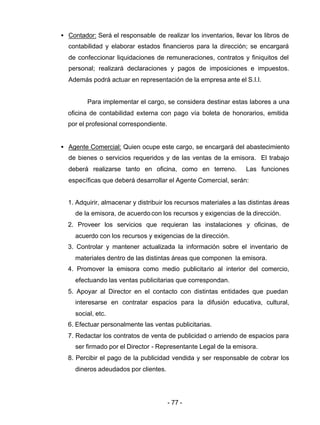- 77 -
• Contador: Será el responsable de realizar los inventarios, llevar los libros de
contabilidad y elaborar estados financieros para la dirección; se encargará
de confeccionar liquidaciones de remuneraciones, contratos y finiquitos del
personal; realizará declaraciones y pagos de imposiciones e impuestos.
Además podrá actuar en representación de la empresa ante el S.I.I.
Para implementar el cargo, se considera destinar estas labores a una
oficina de contabilidad externa con pago vía boleta de honorarios, emitida
por el profesional correspondiente.
• Agente Comercial: Quien ocupe este cargo, se encargará del abastecimiento
de bienes o servicios requeridos y de las ventas de la emisora. El trabajo
deberá realizarse tanto en oficina, como en terreno. Las funciones
específicas que deberá desarrollar el Agente Comercial, serán:
1. Adquirir, almacenar y distribuir los recursos materiales a las distintas áreas
de la emisora, de acuerdo con los recursos y exigencias de la dirección.
2. Proveer los servicios que requieran las instalaciones y oficinas, de
acuerdo con los recursos y exigencias de la dirección.
3. Controlar y mantener actualizada la información sobre el inventario de
materiales dentro de las distintas áreas que componen la emisora.
4. Promover la emisora como medio publicitario al interior del comercio,
efectuando las ventas publicitarias que correspondan.
5. Apoyar al Director en el contacto con distintas entidades que puedan
interesarse en contratar espacios para la difusión educativa, cultural,
social, etc.
6. Efectuar personalmente las ventas publicitarias.
7. Redactar los contratos de venta de publicidad o arriendo de espacios para
ser firmado por el Director - Representante Legal de la emisora.
8. Percibir el pago de la publicidad vendida y ser responsable de cobrar los
dineros adeudados por clientes.
 