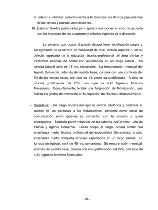 - 78 -
9. Enterar e informar periódicamente a la dirección los dineros provenientes
de las ventas y nuevas contrataciones.
10. Elaborar libretos publicitarios para spots y menciones en vivo, de acuerdo
con los intereses de los avisadores y criterios vigentes de la dirección.
La persona que ocupe el puesto deberá tener movilización propia y
ser egresado de la carrera de Publicidad de nivel técnico superior o, en su
defecto, egresado de la educación técnico-profesional del área Ventas y
Publicidad además de contar con experiencia en un cargo similar. Su
jornada laboral será de 45 hrs. semanales. La remuneración mensual del
Agente Comercial, además del sueldo base, contará con una comisión del
5% de las ventas netas, con tope de 1,5 veces su sueldo base. A esto se
añadirá gratificación del 25%, con tope de 4,75 Ingresos Mínimos
Mensuales. Conjuntamente, tendrá una Asignación de Movilización, que
cubrirá los gastos de transporte en la captación de clientes y abastecimiento.
• Secretaria: Este cargo implica manejar la central telefónica y controlar el
acceso de las personas a las instalaciones, sirviendo como canal de
comunicación entre quienes se contacten con la emisora y quien
corresponda. También podrá colaborar en las labores del Director, Jefe de
Prensa y Agente Comercial. Quien ocupe el cargo, deberá contar con
enseñanza media técnico profesional de especialidad Secretariado o sólo
enseñanza media completa si posee experiencia en un cargo similar. La
jornada de trabajo, será de 45 hrs. semanales. Su remuneración mensual,
además del sueldo base, contará con una gratificación del 25%, con tope de
4,75 Ingresos Mínimos Mensuales.
 