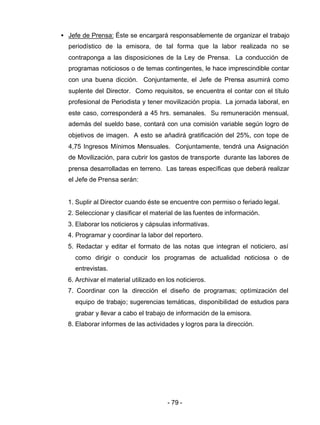 - 79 -
• Jefe de Prensa: Éste se encargará responsablemente de organizar el trabajo
periodístico de la emisora, de tal forma que la labor realizada no se
contraponga a las disposiciones de la Ley de Prensa. La conducción de
programas noticiosos o de temas contingentes, le hace imprescindible contar
con una buena dicción. Conjuntamente, el Jefe de Prensa asumirá como
suplente del Director. Como requisitos, se encuentra el contar con el título
profesional de Periodista y tener movilización propia. La jornada laboral, en
este caso, corresponderá a 45 hrs. semanales. Su remuneración mensual,
además del sueldo base, contará con una comisión variable según logro de
objetivos de imagen. A esto se añadirá gratificación del 25%, con tope de
4,75 Ingresos Mínimos Mensuales. Conjuntamente, tendrá una Asignación
de Movilización, para cubrir los gastos de transporte durante las labores de
prensa desarrolladas en terreno. Las tareas específicas que deberá realizar
el Jefe de Prensa serán:
1. Suplir al Director cuando éste se encuentre con permiso o feriado legal.
2. Seleccionar y clasificar el material de las fuentes de información.
3. Elaborar los noticieros y cápsulas informativas.
4. Programar y coordinar la labor del reportero.
5. Redactar y editar el formato de las notas que integran el noticiero, así
como dirigir o conducir los programas de actualidad noticiosa o de
entrevistas.
6. Archivar el material utilizado en los noticieros.
7. Coordinar con la dirección el diseño de programas; optimización del
equipo de trabajo; sugerencias temáticas, disponibilidad de estudios para
grabar y llevar a cabo el trabajo de información de la emisora.
8. Elaborar informes de las actividades y logros para la dirección.
 