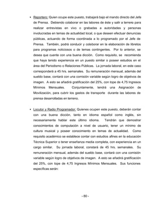 - 80 -
• Reportero: Quien ocupe este puesto, trabajará bajo el mando directo del Jefe
de Prensa. Debiendo colaborar en las labores de éste y salir a terreno para
realizar entrevistas en vivo o grabadas a autoridades y personas
involucradas en temas de actualidad local, o que deseen efectuar denuncias
públicas, actuando de forma coordinada a lo programado por el Jefe de
Prensa. También, podrá conducir y colaborar en la elaboración de libretos
para programas noticiosos o de temas contingentes. Por lo anterior, se
desea que cuente con una buena dicción. Como requisito, se recomienda
que haya tenido experiencia en un puesto similar o poseer estudios en el
área del Periodismo o Relaciones Públicas. La jornada laboral, en este caso
corresponderá a 45 hrs. semanales. Su remuneración mensual, además del
sueldo base, contará con una comisión variable según logro de objetivos de
imagen. A esto se añadirá gratificación del 25%, con tope de 4,75 Ingresos
Mínimos Mensuales. Conjuntamente, tendrá una Asignación de
Movilización, para cubrir los gastos de transporte durante las labores de
prensa desarrolladas en terreno.
• Locutor y Radio Programador: Quienes ocupen este puesto, deberán contar
con una buena dicción, tanto en idioma español como inglés, sin
necesariamente hablar este último idioma. Tendrán que demostrar
conocimientos de computación a nivel de usuario, tener un mínimo de
cultura musical y poseer conocimiento en temas de actualidad. Como
requisito académico se establece contar con estudios afines en la educación
Técnica Superior o tener enseñanza media completa, con experiencia en un
cargo similar. Su jornada laboral, constará de 45 hrs. semanales. Su
remuneración mensual, además del sueldo base, contará con una comisión
variable según logro de objetivos de imagen. A esto se añadirá gratificación
del 25%, con tope de 4,75 Ingresos Mínimos Mensuales. Sus funciones
específicas serán:
 