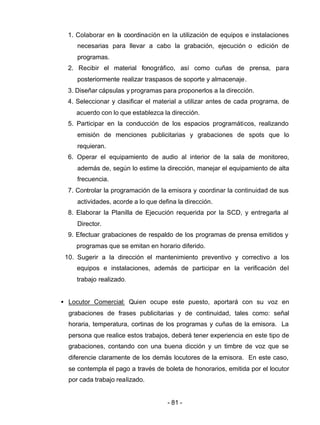 - 81 -
1. Colaborar en la coordinación en la utilización de equipos e instalaciones
necesarias para llevar a cabo la grabación, ejecución o edición de
programas.
2. Recibir el material fonográfico, así como cuñas de prensa, para
posteriormente realizar traspasos de soporte y almacenaje.
3. Diseñar cápsulas y programas para proponerlos a la dirección.
4. Seleccionar y clasificar el material a utilizar antes de cada programa, de
acuerdo con lo que establezca la dirección.
5. Participar en la conducción de los espacios programáticos, realizando
emisión de menciones publicitarias y grabaciones de spots que lo
requieran.
6. Operar el equipamiento de audio al interior de la sala de monitoreo,
además de, según lo estime la dirección, manejar el equipamiento de alta
frecuencia.
7. Controlar la programación de la emisora y coordinar la continuidad de sus
actividades, acorde a lo que defina la dirección.
8. Elaborar la Planilla de Ejecución requerida por la SCD, y entregarla al
Director.
9. Efectuar grabaciones de respaldo de los programas de prensa emitidos y
programas que se emitan en horario diferido.
10. Sugerir a la dirección el mantenimiento preventivo y correctivo a los
equipos e instalaciones, además de participar en la verificación del
trabajo realizado.
• Locutor Comercial: Quien ocupe este puesto, aportará con su voz en
grabaciones de frases publicitarias y de continuidad, tales como: señal
horaria, temperatura, cortinas de los programas y cuñas de la emisora. La
persona que realice estos trabajos, deberá tener experiencia en este tipo de
grabaciones, contando con una buena dicción y un timbre de voz que se
diferencie claramente de los demás locutores de la emisora. En este caso,
se contempla el pago a través de boleta de honorarios, emitida por el locutor
por cada trabajo realizado.
 