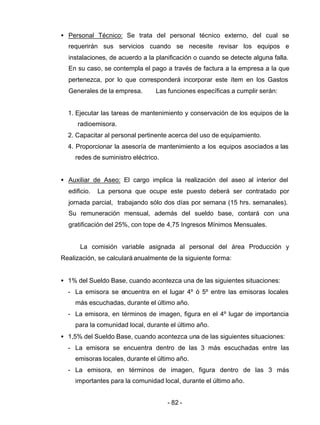 - 82 -
• Personal Técnico: Se trata del personal técnico externo, del cual se
requerirán sus servicios cuando se necesite revisar los equipos e
instalaciones, de acuerdo a la planificación o cuando se detecte alguna falla.
En su caso, se contempla el pago a través de factura a la empresa a la que
pertenezca, por lo que corresponderá incorporar este ítem en los Gastos
Generales de la empresa. Las funciones específicas a cumplir serán:
1. Ejecutar las tareas de mantenimiento y conservación de los equipos de la
radioemisora.
2. Capacitar al personal pertinente acerca del uso de equipamiento.
4. Proporcionar la asesoría de mantenimiento a los equipos asociados a las
redes de suministro eléctrico.
• Auxiliar de Aseo: El cargo implica la realización del aseo al interior del
edificio. La persona que ocupe este puesto deberá ser contratado por
jornada parcial, trabajando sólo dos días por semana (15 hrs. semanales).
Su remuneración mensual, además del sueldo base, contará con una
gratificación del 25%, con tope de 4,75 Ingresos Mínimos Mensuales.
La comisión variable asignada al personal del área Producción y
Realización, se calculará anualmente de la siguiente forma:
• 1% del Sueldo Base, cuando acontezca una de las siguientes situaciones:
- La emisora se encuentra en el lugar 4º ó 5º entre las emisoras locales
más escuchadas, durante el último año.
- La emisora, en términos de imagen, figura en el 4º lugar de importancia
para la comunidad local, durante el último año.
• 1,5% del Sueldo Base, cuando acontezca una de las siguientes situaciones:
- La emisora se encuentra dentro de las 3 más escuchadas entre las
emisoras locales, durante el último año.
- La emisora, en términos de imagen, figura dentro de las 3 más
importantes para la comunidad local, durante el último año.
 