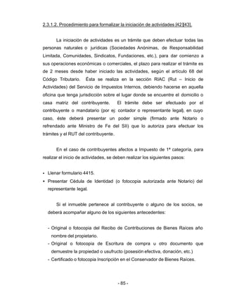 - 85 -
2.3.1.2. Procedimiento para formalizar la iniciación de actividades [42][43].
La iniciación de actividades es un trámite que deben efectuar todas las
personas naturales o jurídicas (Sociedades Anónimas, de Responsabilidad
Limitada, Comunidades, Sindicatos, Fundaciones, etc.), para dar comienzo a
sus operaciones económicas o comerciales, el plazo para realizar el trámite es
de 2 meses desde haber iniciado las actividades, según el artículo 68 del
Código Tributario. Ésta se realiza en la sección RIAC (Rut – Inicio de
Actividades) del Servicio de Impuestos Internos, debiendo hacerse en aquella
oficina que tenga jurisdicción sobre el lugar donde se encuentre el domicilio o
casa matriz del contribuyente. El trámite debe ser efectuado por el
contribuyente o mandatario (por ej: contador o representante legal), en cuyo
caso, éste deberá presentar un poder simple (firmado ante Notario o
refrendado ante Ministro de Fe del SII) que lo autoriza para efectuar los
trámites y el RUT del contribuyente.
En el caso de contribuyentes afectos a Impuesto de 1ª categoría, para
realizar el inicio de actividades, se deben realizar los siguientes pasos:
• Llenar formulario 4415.
• Presentar Cédula de Identidad (o fotocopia autorizada ante Notario) del
representante legal.
Si el inmueble pertenece al contribuyente o alguno de los socios, se
deberá acompañar alguno de los siguientes antecedentes:
- Original o fotocopia del Recibo de Contribuciones de Bienes Raíces año
nombre del propietario.
- Original o fotocopia de Escritura de compra u otro documento que
demuestre la propiedad o usufructo (posesión efectiva, donación, etc.)
- Certificado o fotocopia Inscripción en el Conservador de Bienes Raíces.
 