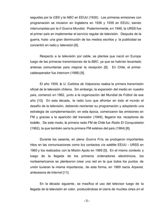 - 5 -
seguidas por la CBS y la NBC en EEUU (1930). Las primeras emisiones con
programación se iniciaron en Inglaterra en 1936 y 1939 en EEUU, siendo
interrumpidas por la II Guerra Mundial. Posteriormente, en 1948, la URSS fue
el primer país en implementar el servicio regular de televisión. Después de la
guerra, hubo una gran disminución de los medios escritos y la publicidad se
concentró en radio y televisión [8].
Respecto a la televisión por cable, se plantea que nació en Europa
luego de las primeras transmisiones de la BBC, ya que se habrían levantado
antenas comunitarias para mejorar la recepción [8]. En Chile, el primer
cableoperador fue Intercom (1988) [9].
El año 1959, la U. Católica de Valparaíso realiza la primera transmisión
oficial de la televisión chilena. Sin embargo, la expansión del medio en nuestro
país, comenzó en 1962, junto a la organización del Mundial de Fútbol de ese
año [10]. En esta década, la radio tuvo que afrontar en todo el mundo el
desafío de la televisión, debiendo reorientar su programación y adoptando una
estrategia de complementación; en esta época, comenzaron las emisiones en
FM y gracias a la aparición del transistor (1948), llegaron los receptores de
bolsillo. De este modo, la primera radio FM de Chile fue Radio El Conquistador
(1962), la que también sería la primera FM estéreo del país (1964) [6].
Durante los sesenta, en plena Guerra Fría, se produjeron importantes
hitos en las comunicaciones como los contactos vía satélite EEUU - URSS en
1965 y los realizados con la Misión Apolo en 1969 [5]. En el mismo contexto y
luego de la llegada de los primeros ordenadores electrónicos, los
norteamericanos se plantearon crear una red en la que todos los puntos de
unión tuvieran la misma importancia, de esta forma, en 1969 nacía Arpanet,
antecesora de Internet [11].
En la década siguiente, se masifica el uso del televisor luego de la
llegada de la televisión en color, produciéndose el cierre de muchos cines en el
 