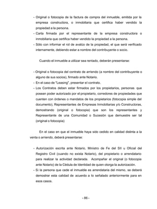 - 86 -
- Original o fotocopia de la factura de compra del inmueble, emitida por la
empresa constructora, o inmobiliaria que certifica haber vendido la
propiedad a la persona.
- Carta firmada por el representante de la empresa constructora o
inmobiliaria que certifica haber vendido la propiedad a la persona.
- Sólo con informar el rol de avalúo de la propiedad, el que será verificado
internamente, debiendo estar a nombre del contribuyente o socio.
Cuando el inmueble a utilizar sea rentado, deberán presentarse:
- Original o fotocopia del contrato de arriendo (a nombre del contribuyente o
alguno de sus socios), firmado ante Notario.
- En el caso de "Leasing", presentar el contrato.
- Los Contratos deben estar firmados por los propietarios, personas que
posean poder autorizado por el propietario, corredores de propiedades que
cuenten con órdenes o mandatos de los propietarios (fotocopia simple del
documento), Representantes de Empresas Inmobiliarias y/o Constructoras,
demostrando (original o fotocopia) que son los representantes y
Representante de una Comunidad o Sucesión que demuestre ser tal
(original o fotocopia)
En el caso en que el inmueble haya sido cedido en calidad distinta a la
venta o arriendo, deberá presentarse:
- Autorización escrita ante Notario, Ministro de Fe del SII u Oficial del
Registro Civil (cuando no exista Notario), del propietario o arrendatario
para realizar la actividad declarada. Acompañar el original (o fotocopia
ante Notario) de la Cédula de Identidad de quien otorga la autorización.
- Si la persona que cede el inmueble es arrendataria del mismo, se deberá
demostrar esta calidad de acuerdo a lo señalado anteriormente para en
esos casos.
 