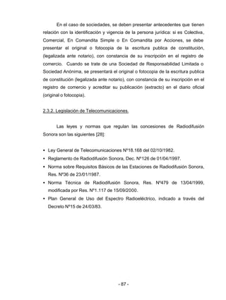 - 87 -
En el caso de sociedades, se deben presentar antecedentes que tienen
relación con la identificación y vigencia de la persona jurídica: si es Colectiva,
Comercial, En Comandita Simple o En Comandita por Acciones, se debe
presentar el original o fotocopia de la escritura publica de constitución,
(legalizada ante notario), con constancia de su inscripción en el registro de
comercio. Cuando se trate de una Sociedad de Responsabilidad Limitada o
Sociedad Anónima, se presentará el original o fotocopia de la escritura publica
de constitución (legalizada ante notario), con constancia de su inscripción en el
registro de comercio y acreditar su publicación (extracto) en el diario oficial
(original o fotocopia).
2.3.2. Legislación de Telecomunicaciones.
Las leyes y normas que regulan las concesiones de Radiodifusión
Sonora son las siguientes [28]:
• Ley General de Telecomunicaciones Nº18.168 del 02/10/1982.
• Reglamento de Radiodifusión Sonora, Dec. Nº126 de 01/04/1997.
• Norma sobre Requisitos Básicos de las Estaciones de Radiodifusión Sonora,
Res. Nº36 de 23/01/1987.
• Norma Técnica de Radiodifusión Sonora, Res. Nº479 de 13/04/1999,
modificada por Res. Nº1.117 de 15/09/2000.
• Plan General de Uso del Espectro Radioeléctrico, indicado a través del
Decreto Nº15 de 24/03/83.
 