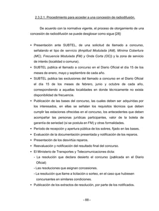 - 88 -
2.3.2.1. Procedimiento para acceder a una concesión de radiodifusión.
De acuerdo con la normativa vigente, el proceso de otorgamiento de una
concesión de radiodifusión se puede desglosar como sigue [28]:
• Presentación ante SUBTEL, de una solicitud de llamado a concurso,
señalando el tipo de servicio (Amplitud Modulada (AM), Mínima Cobertura
(MC), Frecuencia Modulada (FM) y Onda Corta (OC)) y la zona de servicio
de interés (localidad o comuna).
• SUBTEL publica el llamado a concurso en el Diario Oficial el día 15 de los
meses de enero, mayo y septiembre de cada año.
• SUBTEL publica las exclusiones del llamado a concurso en el Diario Oficial
el día 15 de los meses de febrero, junio y octubre de cada año,
correspondiendo a aquellas localidades en donde técnicamente no exista
disponibilidad de frecuencia.
• Publicación de las bases del concurso, las cuales deben ser adquiridas por
los interesados, en ellas se señalan los requisitos técnicos que deben
cumplir las estaciones ofrecidas en el concurso, los antecedentes que deben
acompañar las personas jurídicas participantes, valor de la boleta de
garantía de seriedad (si se postula en FM) y otras formalidades.
• Período de recepción y apertura pública de los sobres, fijado en las bases.
• Evaluación de la documentación presentada y notificación de los reparos.
• Presentación de los desvirtúa reparos.
• Reevaluación y notificación del resultado final del concurso.
• El Ministerio de Transportes y Telecomunicaciones dicta:
- La resolución que declara desierto el concurso (publicada en el Diario
Oficial)
- Las resoluciones que asignan concesiones.
- La resolución que llame a licitación o sorteo, en el caso que hubiesen
concursantes en similares condiciones.
• Publicación de los extractos de resolución, por parte de los notificados.
 