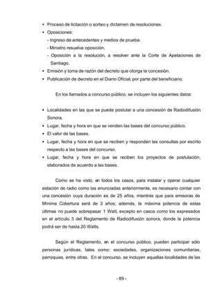 - 89 -
• Proceso de licitación o sorteo y dictamen de resoluciones.
• Oposiciones:
- Ingreso de antecedentes y medios de prueba.
- Ministro resuelve oposición.
- Oposición a la resolución, a resolver ante la Corte de Apelaciones de
Santiago.
• Emisión y toma de razón del decreto que otorga la concesión.
• Publicación de decreto en el Diario Oficial, por parte del beneficiario.
En los llamados a concurso público, se incluyen los siguientes datos:
• Localidades en las que se puede postular a una concesión de Radiodifusión
Sonora.
• Lugar, fecha y hora en que se venden las bases del concurso público.
• El valor de las bases.
• Lugar, fecha y hora en que se reciben y responden las consultas por escrito
respecto a las bases del concurso.
• Lugar, fecha y hora en que se reciben los proyectos de postulación,
elaborados de acuerdo a las bases.
Como se ha visto, en todos los casos, para instalar y operar cualquier
estación de radio como las enunciadas anteriormente, es necesario contar con
una concesión cuya duración es de 25 años, mientras que para emisoras de
Mínima Cobertura será de 3 años; además, la máxima potencia de estas
últimas no puede sobrepasar 1 Watt, excepto en casos como los expresados
en el artículo 3 del Reglamento de Radiodifusión sonora, donde la potencia
podrá ser de hasta 20 Watts.
Según el Reglamento, en el concurso público, pueden participar sólo
personas jurídicas, tales como: sociedades, organizaciones comunitarias,
parroquias, entre otras. En el concurso, se incluyen aquellas localidades de las
 