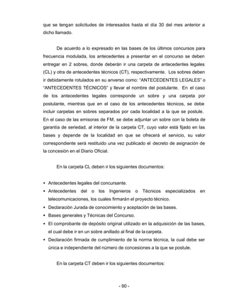 - 90 -
que se tengan solicitudes de interesados hasta el día 30 del mes anterior a
dicho llamado.
De acuerdo a lo expresado en las bases de los últimos concursos para
frecuencia modulada, los antecedentes a presentar en el concurso se deben
entregar en 2 sobres, donde deberán ir una carpeta de antecedentes legales
(CL) y otra de antecedentes técnicos (CT), respectivamente. Los sobres deben
ir debidamente rotulados en su anverso como: “ANTECEDENTES LEGALES” o
“ANTECEDENTES TÉCNICOS” y llevar el nombre del postulante. En el caso
de los antecedentes legales corresponde un sobre y una carpeta por
postulante, mientras que en el caso de los antecedentes técnicos, se debe
incluir carpetas en sobres separados por cada localidad a la que se postule.
En el caso de las emisoras de FM, se debe adjuntar un sobre con la boleta de
garantía de seriedad, al interior de la carpeta CT, cuyo valor está fijado en las
bases y depende de la localidad en que se ofrecerá el servicio, su valor
correspondiente será restituido una vez publicado el decreto de asignación de
la concesión en el Diario Oficial.
En la carpeta CL deben ir los siguientes documentos:
• Antecedentes legales del concursante.
• Antecedentes del o los Ingenieros o Técnicos especializados en
telecomunicaciones, los cuales firmarán el proyecto técnico.
• Declaración Jurada de conocimiento y aceptación de las bases.
• Bases generales y Técnicas del Concurso.
• El comprobante de depósito original utilizado en la adquisición de las bases,
el cual debe ir en un sobre anillado al final de lacarpeta.
• Declaración firmada de cumplimiento de la norma técnica, la cual debe ser
única e independiente del número de concesiones a la que se postule.
En la carpeta CT deben ir los siguientes documentos:
 