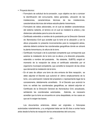 - 91 -
• Proyecto técnico:
- Formulario de solicitud de la concesión, cuyo objetivo es dar a conocer
la identificación del concursante, datos generales, ubicación de las
instalaciones, características técnicas de las instalaciones,
características técnicas del enlace estudio-planta transmisora.
- Formulario de datos adicionales, en el cual se detallan características
del sistema radiante, el terreno en el cual se instalará la antena y las
distancias calculadas para la zona de servicio.
- Certificado extendido a nombre de la postulante por la Dirección General
de Aeronáutica Civil que acredite que la torre en la ubicación y con la
altura propuesta no presenta inconvenientes para la navegación aérea,
además deberá contener las coordenadas geográficas donde se ubicará
la planta transmisora y la altura de la torre.
- Certificado municipal o de la autoridad competente que corresponda que
autorice la instalación de la torre con la altura y la dirección propuesta,
extendido a nombre del postulante. No obstante, SUBTEL exigirá al
momento de la recepción de obras el certificado extendido por el
organismo municipal competente, que acredite la recepción de las obras
que demandó la instalación de la torre.
- En el caso de utilizar una torre de otra emisora de libre recepción, se
debe adjuntar el Decreto que autorizó el último emplazamiento de la
torre, una autorización notarial del propietario o representante legal de la
concesionaria, debidamente acreditado. Si el Decreto que autorizó la
torre no señala las coordenadas geográficas, se deberá adjuntar el
Certificado de la Dirección General de Aeronáutica Civil, actualizado,
señalando las coordenadas autorizadas. Además, es necesario
acreditar que la torre se encuentra en zona despoblada, en los casos en
que así lo exigen las bases.
Los documentos anteriores, deben ser originales o fotocopias
autorizadas notarialmente, y su antigüedad debe ser de 60 días a contar hacia
atrás desde la fecha de recepción de los antecedentes del concurso.
 