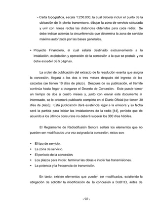 - 92 -
- Carta topográfica, escala 1:250.000, la cual deberá incluir el punto de la
ubicación de la planta transmisora, dibujar la zona de servicio calculada
y unir con líneas rectas las distancias obtenidas para cada radial. Se
debe indicar además la circunferencia que determina la zona de servicio
máxima autorizada por las bases generales.
• Proyecto Financiero, el cual estará destinado exclusivamente a la
instalación, explotación y operación de la concesión a la que se postula y no
debe exceder de 5 páginas.
La orden de publicación del extracto de la resolución exenta que asigna
la concesión, llegará a los dos o tres meses después del ingreso de las
carpetas (se tienen 10 días de plazo). Después de su publicación, el trámite
continúa hasta llegar a otorgarse el Decreto de Concesión. Este puede tomar
un tiempo de dos a cuatro meses y, junto con enviar este documento al
interesado, se le ordenará publicarlo completo en el Diario Oficial (se tienen 30
días de plazo). Esta publicación dará existencia legal a la emisora y su fecha
será la partida para iniciar las instalaciones de la radio [44], período que de
acuerdo a los últimos concursos no deberá superar los 300 días hábiles.
El Reglamento de Radiodifusión Sonora señala los elementos que no
pueden ser modificados una vez asignada la concesión, estos son:
§ El tipo de servicio.
§ La zona de servicio.
§ El período de la concesión.
§ Los plazos para iniciar, terminar las obras e iniciar las transmisiones.
§ La potencia y la frecuencia de transmisión.
En tanto, existen elementos que pueden ser modificados, existiendo la
obligación de solicitar la modificación de la concesión a SUBTEL antes de
 