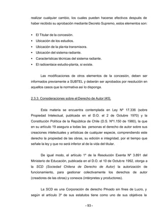 - 93 -
realizar cualquier cambio, los cuales pueden hacerse efectivos después de
haber recibido su aprobación mediante Decreto Supremo, estos elementos son:
• El Titular de la concesión.
• Ubicación de los estudios.
• Ubicación de la planta transmisora.
• Ubicación del sistema radiante.
• Características técnicas del sistema radiante.
• El radioenlace estudio-planta, si existe.
Las modificaciones de otros elementos de la concesión, deben ser
informados previamente a SUBTEL y deberán ser aprobados por resolución en
aquellos casos que la normativa así lo disponga.
2.3.3. Consideraciones sobre el Derecho de Autor [45].
Esta materia se encuentra contemplada en Ley Nº 17.336 (sobre
Propiedad Intelectual, publicada en el D.O. el 2 de Octubre 1970) y la
Constitución Política de la República de Chile (D.S. Nº1.150 de 1980), la que
en su artículo 19 asegura a todas las personas el derecho de autor sobre sus
creaciones intelectuales y artísticas de cualquier especie, comprendiendo este
derecho la propiedad de las obras, su edición e integridad, por el tiempo que
señale la ley y que no será inferior al de la vida del titular.
De igual modo, el artículo 1º de la Resolución Exenta Nº 3.891 del
Ministerio de Educación, publicada en el D.O. el 10 de Octubre 1992, otorga a
la SCD (Sociedad Chilena de Derecho de Autor) la autorización de
funcionamiento, para gestionar colectivamente los derechos de autor
(creadores de las obras) y conexos (intérpretes y productores).
La SCD es una Corporación de derecho Privado sin fines de Lucro, y
según el artículo 3º de sus estatutos tiene como uno de sus objetivos la
 