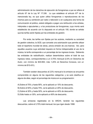 - 94 -
administración de los derechos de ejecución de fonogramas a que se refiere el
artículo 67 de la Ley Nº 17.336. Lo que establece el artículo 67º de la
mencionada ley, es que quien utilice fonogramas o reproducciones de los
mismos para su exhibición por radio o televisión o en cualquiera otra forma de
comunicación al público, estará obligado a pagar una retribución a los artistas,
intérpretes o ejecutantes y a los productores de fonogramas, cuyo monto será
establecido de acuerdo con lo dispuesto en el artículo 100, donde se señala
que las tarifas serán fijadas por las entidades de gestión.
Por ende, las tarifas son fijadas por los autores, mediante su sociedad
de gestión colectiva, la SCD, que concede una autorización que permite utilizar
todo el repertorio mundial de obras, previa emisión de una licencia. Así, para
aquellos usuarios cuya actividad requiere en forma indispensable el uso de la
música, la tarifa corresponde a un porcentaje de los ingresos brutos. Debiendo
las entidades de radiodifusión, realizar desembolsos sobre el total de sus
ingresos netos, correspondientes a un 3,75% mensual (2,5% en Derechos de
Autor, con mínimo de $30.893; más 1,25% en Derechos Conexos, con un
mínimo de $15.431).
También existen descuentos al 2,5% mensual si la emisora se encuentra
comprendida en alguna de las siguientes categorías y se auto clasifica en
alguna de ellas, según el porcentaje de música en su programación:
A) Sobre el 75% y hasta 90%, se le aplicará un 10% de descuento.
B) Sobre el 50% y hasta 75%, se le aplicará un 20% de descuento.
C) Sobre el 30% y hasta 50%, se le aplicará un 40% de descuento.
D) Sólo hasta un 30%, se le aplicará un 60% de descuento.
Las emisoras registradas en la ARCHI, tendrán los siguientes
descuentos, sobre el 3,75% total mensual, los que rigen desde 1998:
 