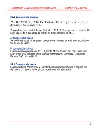 12
3.2.3 Competencia presente
PAKTEC MEXICO SA DE CV, Productos Plásticos y Reciclados. Provee
de lámina y hojuelas de PET.
Proveedora Industrial Albatros S.A. de C.V. PIASA empresa con mas de 10
años dedicada al reciclaje de plásticos especialmente al PET.
a) competencia directa
Vendedores y todas las empresas que producen hojuelas de PET. Ejemplo: Mundo
Verde. Ver tabla Nº1
b) competencia indirecta
Los mismos compradores de PET . Ejemplo: Mundo Verde, Lem Peru Plast SAC,
Latín Plast SAC, Insumos Santa Mónica, Nisemet SAC, Cipreplast, Oxiquimica
Peruana SAC. Ver tabla Nº1
3.2.4 Competencia futura
Los recicladores, chatarreros y l os intermediarios que puedan ver el negocio del
PET como un negocio viable ya que la demanda es insatisfecha.
Elaboración y Evaluación de Proyectos 2009 I - UNMSM-FQIQ-EAPIQ
12
 