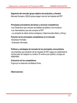 13
Segmento del mercado (grupo objetivo de productos y clientes)
Mercado Europeo y EEUU porque pagan mas por las hojuelas del PET
Principales proveedores (de bienes y servicios competitivos)
-Los Chatarreros que compran las botellas de plástico a los tricicleros.
-Los intermediarios que solo compran el PET
- La campaña de utilizar tachos ecológicos ( Hipermercados Metro y Wong )
Posición de los principales competidores en el mercado
-Empresas Formales
- Empresas Informales
Políticas y estrategias de mercado de los principales consumidores
Las empresas que requieren de las hojuelas de PET pagan por adelantado la
compra para así asegurar su compra. El venta es por pedido y el pago por
adelantado.
Evaluación de los competidores
Pugna por la obtención de Materia Prima.
Observaciones:
Elaboración y Evaluación de Proyectos 2009 I - UNMSM-FQIQ-EAPIQ
13
 