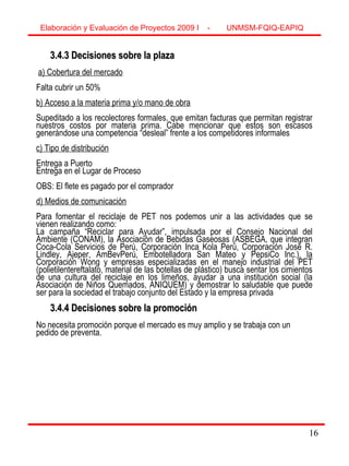 16
3.4.3 Decisiones sobre la plaza3.4.3 Decisiones sobre la plaza
a) Cobertura del mercado
Falta cubrir un 50%
b) Acceso a la materia prima y/o mano de obra
Supeditado a los recolectores formales, que emitan facturas que permitan registrar
nuestros costos por materia prima. Cabe mencionar que estos son escasos
generándose una competencia “desleal” frente a los competidores informales
c) Tipo de distribución
Entrega a Puerto
Entrega en el Lugar de Proceso
OBS: El flete es pagado por el comprador
d) Medios de comunicación
Para fomentar el reciclaje de PET nos podemos unir a las actividades que se
vienen realizando como:
La campaña “Reciclar para Ayudar”, impulsada por el Consejo Nacional del
Ambiente (CONAM), la Asociación de Bebidas Gaseosas (ASBEGA, que integran
Coca-Cola Servicios de Perú, Corporación Inca Kola Perú, Corporación José R.
Lindley, Ajeper, AmBevPerú, Embotelladora San Mateo y PepsiCo Inc.), la
Corporación Wong y empresas especializadas en el manejo industrial del PET
(polietilentereftalato, material de las botellas de plástico) busca sentar los cimientos
de una cultura del reciclaje en los limeños, ayudar a una institución social (la
Asociación de Niños Quemados, ANIQUEM) y demostrar lo saludable que puede
ser para la sociedad el trabajo conjunto del Estado y la empresa privada
3.4.4 Decisiones sobre la promoción3.4.4 Decisiones sobre la promoción
No necesita promoción porque el mercado es muy amplio y se trabaja con un
pedido de preventa.
Elaboración y Evaluación de Proyectos 2009 I - UNMSM-FQIQ-EAPIQ
16
 