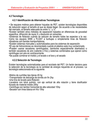 22
4.2 Tecnología
4.2.1 Identificación de Alternativas Tecnológicas
• Se requiere molinos para obtener hojuelas de PET, existen tecnologías disponibles
de reducción según el tamaño al que se desee llegar. De acuerdo a las necesidades
del mercado, el tamaño adecuado es entre ½ “ y ¼”.
•Existen también otros métodos de separación basados en diferencias de gravedad
especifica, difracción de rayos X y disolución en solventes.
•Sistemas de flotación cuando se reducen de tamaño todas las especies a la vez.
Como los equipos SINK y FLOAT a burbujeo o simplemente tinas de flotación
vibradoras con bandas transportadoras.
•Existen sistemas manuales y automatizados para los sistemas de separación.
•El uso de hidrociclones es recomendado cuando el plástico esta muy contaminado.
•Pueden usarse secadores centrifugados, (tambores especialmente diseñados) o
también secadores de aire (caliente o frío) y sistemas combinados que operan como
centrifugas con aire en contracorriente.
•Se puede combinar el molido y el lavado o el lavo y el secado
4.2.2 Selección de Tecnología
Existen tecnologías automatizadas para el reciclado del PET. Un factor decisivo para
la selección de la tecnología es la cantidad de energía requerida en el proceso. La
tecnología seleccionada es la siguiente:
-Molino de cuchillas tipo tijeras 45 hp
-Transportador de descarga de tornillo sin fin 2hp
-Una tina de lavado para flotación
-Lavadora con tolva pulmón, con eje vertical de alta rotación y tiene dosificador
forzado de material molido 25hp
-Centrifuga con tambor horizontal de alta velocidad 10hp
-Secador con línea básica en frío 15hp
Elaboración y Evaluación de Proyectos 2009 I - UNMSM-FQIQ-EAPIQ
22
 