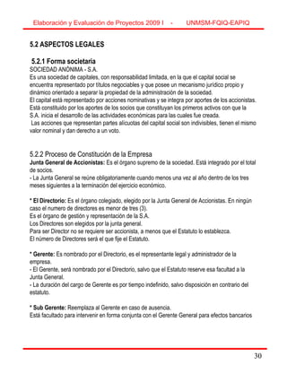 30
5.2 ASPECTOS LEGALES
5.2.1 Forma societaria
SOCIEDAD ANÓNIMA - S.A.
Es una sociedad de capitales, con responsabilidad limitada, en la que el capital social se
encuentra representado por títulos negociables y que posee un mecanismo jurídico propio y
dinámico orientado a separar la propiedad de la administración de la sociedad.
El capital está representado por acciones nominativas y se integra por aportes de los accionistas.
Está constituido por los aportes de los socios que constituyan los primeros activos con que la
S.A. inicia el desarrollo de las actividades económicas para las cuales fue creada.
Las acciones que representan partes alícuotas del capital social son indivisibles, tienen el mismo
valor nominal y dan derecho a un voto.
5.2.2 Proceso de Constitución de la Empresa
Junta General de Accionistas: Es el órgano supremo de la sociedad. Está integrado por el total
de socios.
- La Junta General se reúne obligatoriamente cuando menos una vez al año dentro de los tres
meses siguientes a la terminación del ejercicio económico.
* El Directorio: Es el órgano colegiado, elegido por la Junta General de Accionistas. En ningún
caso el numero de directores es menor de tres (3).
Es el órgano de gestión y representación de la S.A.
Los Directores son elegidos por la junta general.
Para ser Director no se requiere ser accionista, a menos que el Estatuto lo establezca.
El número de Directores será el que fije el Estatuto.
* Gerente: Es nombrado por el Directorio, es el representante legal y administrador de la
empresa.
- El Gerente, será nombrado por el Directorio, salvo que el Estatuto reserve esa facultad a la
Junta General.
- La duración del cargo de Gerente es por tiempo indefinido, salvo disposición en contrario del
estatuto.
* Sub Gerente: Reemplaza al Gerente en caso de ausencia.
Está facultado para intervenir en forma conjunta con el Gerente General para efectos bancarios
Elaboración y Evaluación de Proyectos 2009 I - UNMSM-FQIQ-EAPIQ
30
 