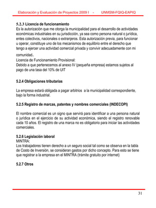 31
5.2.3 Licencia de funcionamiento
Es la autorización que me otorga la municipalidad para el desarrollo de actividades
económicas industriales en su jurisdicción, ya sea como persona natural o jurídica,
entes colectivos, nacionales o extranjeros. Esta autorización previa, para funcionar
u operar, constituye uno de los mecanismos de equilibrio entre el derecho que
tengo a ejercer una actividad comercial privada y convivir adecuadamente con mi
comunidad.
Licencia de Funcionamiento Provisional:
Debido a que pertenecemos al anexo IV (pequeña empresa) estamos sujetos al
pago de una tasa del 10% de UIT
5.2.4 Obligaciones tributarias
La empresa estará obligada a pagar arbitrios a la municipalidad correspondiente,
bajo la forma industrial.
5.2.5 Registro de marcas, patentes y nombres comerciales (INDECOPI)
El nombre comercial es un signo que servirá para identificar a una persona natural
o jurídica en el ejercicio de su actividad económica, siendo el registro renovable
cada 10 años. El registro de una marca no es obligatorio para iniciar las actividades
comerciales.
5.2.6 Legislación laboral
MINTRA:
Los trabajadores tienen derecho a un seguro social tal como se observa en la tabla
de Costo de Inversión, se consideran gastos por dicho concepto. Para esto se tiene
que registrar a la empresa en el MINTRA (trámite gratuito por internet)
5.2.7 Otros
Elaboración y Evaluación de Proyectos 2009 I - UNMSM-FQIQ-EAPIQ
31
 
