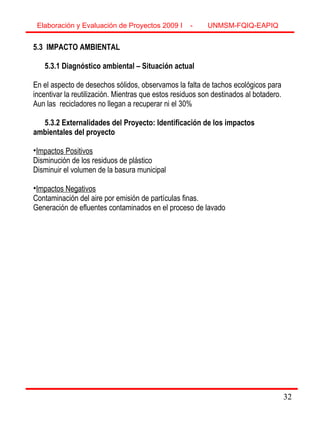 32
5.3 IMPACTO AMBIENTAL
5.3.1 Diagnóstico ambiental – Situación actual
En el aspecto de desechos sólidos, observamos la falta de tachos ecológicos para
incentivar la reutilización. Mientras que estos residuos son destinados al botadero.
Aun las recicladores no llegan a recuperar ni el 30%
5.3.2 Externalidades del Proyecto: Identificación de los impactos
ambientales del proyecto
•Impactos Positivos
Disminución de los residuos de plástico
Disminuir el volumen de la basura municipal
•Impactos Negativos
Contaminación del aire por emisión de partículas finas.
Generación de efluentes contaminados en el proceso de lavado
Elaboración y Evaluación de Proyectos 2009 I - UNMSM-FQIQ-EAPIQ
32
 