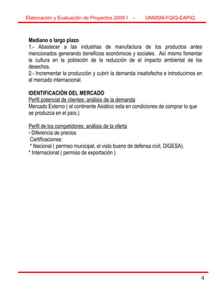 44
Elaboración y Evaluación de Proyectos 2009 I - UNMSM-FQIQ-EAPIQ
Mediano o largo plazo
1.- Abastecer a las industrias de manufactura de los productos antes
mencionados generando beneficios económicos y sociales. Así mismo fomentar
la cultura en la población de la reducción de el impacto ambiental de los
desechos.
2.- Incrementar la producción y cubrir la demanda insatisfecha e introducirnos en
el mercado internacional.
IDENTIFICACIÓN DEL MERCADO
Perfil potencial de clientes: análisis de la demanda
Mercado Externo ( el continente Asiático esta en condiciones de comprar lo que
se produzca en el país.)
Perfil de los competidores: análisis de la oferta
- Diferencia de precios
Certificaciones:
* Nacional ( permiso municipal, el visto bueno de defensa civil, DIGESA).
* Internacional ( permiso de exportación )
 