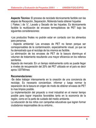 6
Aspecto Técnico: El proceso de reciclado técnicamente factible con las
etapas de Recepción, Separación, Molienda hasta obtener hojuelas
( Flakes ) de ½”, Lavado y Secado de las hojuelas. Es técnicamente
factible la reutilización de envases termoplástcos de PET bajo las
siguientes consideraciones:
-Los productos finales no podrán estar en contacto con los alimentos
para personas.
- Aspecto ambiental: Los envases de PET no tienen porque ser
corresponsables de la contaminación, especialmente visual, ya que se
ha demostrado que el reciclaje de los mismos es factible.
La eliminación de los envases de PET de la basura disminuye el
volumen de tratamiento resultando una mayor eficiencia en los rellenos
sanitarios.
Aspecto de mercado: En un tiempo relativamente corto se puede llegar
a niveles de recuperación del 20% del PET utilizado en el país es decir
aprox.120TM/mes
Recomendaciones:
-Se debe trabajar intensamente en la creación de una conciencia de
reciclaje. Es necesario concientizar, informar y luego normar la
separación de la basura en origen de modo de obtener envases de PET
lo mas limpios posible.
La implementación del proyecto a nivel industrial en el menor tiempo
posible para lograr impactos favorables tanto en la economía de la
región, como en la parte de cuidado del medio ambiente.
La educación de los niños con campañas educativas que logren formar
ciudadanos responsables de su entorno..
Elaboración y Evaluación de Proyectos 2009 I - UNMSM-FQIQ-EAPIQ
6
 