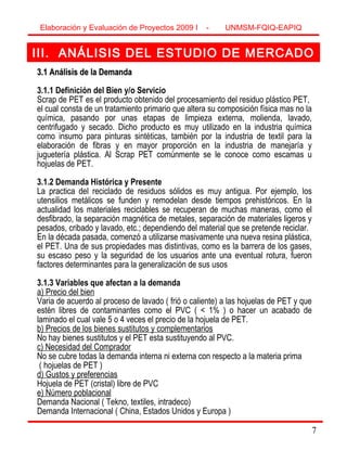 7
III. ANÁLISIS DEL ESTUDIO DE MERCADO
3.1 Análisis de la Demanda3.1 Análisis de la Demanda
3.1.1 Definición del Bien y/o Servicio
Scrap de PET es el producto obtenido del procesamiento del residuo plástico PET,
el cual consta de un tratamiento primario que altera su composición física mas no la
química, pasando por unas etapas de limpieza externa, molienda, lavado,
centrifugado y secado. Dicho producto es muy utilizado en la industria química
como insumo para pinturas sintéticas, también por la industria de textil para la
elaboración de fibras y en mayor proporción en la industria de manejaría y
juguetería plástica. Al Scrap PET comúnmente se le conoce como escamas u
hojuelas de PET.
3.1.2 Demanda Histórica y Presente
La practica del reciclado de residuos sólidos es muy antigua. Por ejemplo, los
utensilios metálicos se funden y remodelan desde tiempos prehistóricos. En la
actualidad los materiales reciclables se recuperan de muchas maneras, como el
desfibrado, la separación magnética de metales, separación de materiales ligeros y
pesados, cribado y lavado, etc.; dependiendo del material que se pretende reciclar.
En la década pasada, comenzó a utilizarse masivamente una nueva resina plástica,
el PET. Una de sus propiedades mas distintivas, como es la barrera de los gases,
su escaso peso y la seguridad de los usuarios ante una eventual rotura, fueron
factores determinantes para la generalización de sus usos
3.1.3 Variables que afectan a la demanda
a) Precio del bien
Varia de acuerdo al proceso de lavado ( frió o caliente) a las hojuelas de PET y que
estén libres de contaminantes como el PVC ( < 1% ) o hacer un acabado de
laminado el cual vale 5 o 4 veces el precio de la hojuela de PET.
b) Precios de los bienes sustitutos y complementarios
No hay bienes sustitutos y el PET esta sustituyendo al PVC.
c) Necesidad del Comprador
No se cubre todas la demanda interna ni externa con respecto a la materia prima
( hojuelas de PET )
d) Gustos y preferencias
Hojuela de PET (cristal) libre de PVC
e) Número poblacional
Demanda Nacional ( Tekno, textiles, intradeco)
Demanda Internacional ( China, Estados Unidos y Europa )
Elaboración y Evaluación de Proyectos 2009 I - UNMSM-FQIQ-EAPIQ
7
 