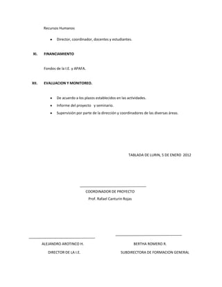 Recursos Humanos

               Director, coordinador, docentes y estudiantes.


XI.     FINANCIAMIENTO


        Fondos de la I.E. y APAFA.


XII.    EVALUACION Y MONITOREO.


               De acuerdo a los plazos establecidos en las actividades.
               Informe del proyecto y seminario.
               Supervisión por parte de la dirección y coordinadores de las diversas áreas.




                                                             TABLADA DE LURIN, 5 DE ENERO 2012




                                 COORDINADOR DE PROYECTO
                                     Prof. Rafael Canturin Rojas




       ALEJANDRO AROTINCO H.                                       BERTHA ROMERO R.

          DIRECTOR DE LA I.E.                            SUBDIRECTORA DE FORMACION GENERAL
 