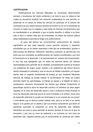 JUSTIFICACION
      Históricamente las Ciencias Naturales se encuentran determinadas
siempre a situaciones del medio ambiente y de todo lo que no rodea en las
cuales se encuentra implícita una situación problemática la cual permitió un
desarrollo en el campo de todas las ciencias en particular en el estudio del
ecosistema ya que desde tiempos remotos el hombre se vio en la necesidad de
conocer el medio que lo rodeaba y para tratar de dominar los fenómenos que
se manifestaban a su alrededor y que no podía descifrar ni utilizar a su favor
esto lo llevo a realizar todo tipo de actividades. Al utilizar de manera óptima
estas habilidades le permitieron llegar a la sobrevivencia.
         Al paso del tiempo los conocimientos evolucionaron de manera
significativa ya que cada situación nueva permitía rechazar o desechar
actividades que ya no daban respuesta a este tipo de problemática, gracias a
este proceso de observar, reflexionar, describir y comparar, le permitió por una
parte que sus conceptos se perfeccionaran de manera considerable y por otra
le favoreciera en el desarrollo y el razonamiento en amparo del conocimiento.
A eso hay que agregarles que no todos los alumnos tienen las mismas
oportunidades para aprender de su realidad, principalmente cuando se tropieza
con problemas de origen social, escolar o de indiferencia del mismo alumno
siendo necesaria la actividad y que se recurra al trabajo individual y en equipo
siendo este un aspecto fundamental de trabajo ya que mediante diferentes
técnicas de dialogo se puede realizar la confrontación de ideas las cuales
permiten lograr los aprendizajes, el trabajo en equipo y el debate de ideas a
continuación menciono brevemente las teorías que ofrecen fundamento al
aprendizaje social la zona de desarrollo próximo, el individuo se sitúa según
Vigotsky en la zona de desarrollo actual o real y evoluciona hasta alcanzar la
zona de desarrollo potencial que es la zona inmediata a la anterior. Esta zona
de desarrollo potencial no puede ser alcanzada si no es a través de una acción
o actividades que el alumno puede realizar solo, pero le es fácil si se siente
seguro si es guiado por un adulto o por sus mismos compañeros que tienen el
desarrollo avanzado le presentan su zona de desarrollo real, dándole
elementos que poco a poco permitan al alumno dominar la zona en la que se
encuentra y que sea su zona de potencial y se convierta en una zona de
desarrollo real. Vigotsky plantea que el conocimiento se construye por medio


                                                                             10
 