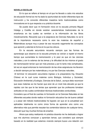 NOVELA ESCOLAR
      En lo que se refiere al tiempo en el que he llevado a cabo mis estudios
de educación formal se me ha dado la oportunidad de recibir diferentes tipos de
instrucción y he conocido diferentes maestros tanto tradicionalistas como
innovadores en lo que respecta a su práctica docente.
      Se puede decir que mi formación inicio en la escuela primaria Miguel
Hidalgo y Costilla en donde existían características tradicionales de la
enseñanza en las cuales se remitían a la información de los libros
mecánicamente. Recuerdo que a la asignatura de Ciencias Naturales no se le
dé la importancia necesaria como lo eran las materias de español y
Matemáticas aunque muy a pesar de eso recuerdo vagamente los conceptos
que aprendí y además la forma en la que los obtuve.
      En la escuela secundaria recuerdo siempre que las formas de
aprendizaje que observe en la escuela primaria se volvían a repetir al mismo
tiempo que aumentaba la memorización y lo peor es que en las ciencias
naturales y con lo extenso de los temas y la dificultad de los mismos el grado
de memorización tenían que ser más precisos y por lo tanto más complicados,
tal vez en aquel entonces la memorización de las otras asignaturas me llevaron
a decidir siempre por las matemáticas y no por las Ciencias naturales.
Al terminar mi educación secundaria ingrese a la preparatoria Ing. Eduardo
Chávez en la cual curse materias como Biología, Individuo y Sociedad,
Educación Ambiental y Ecología, Ciencias de la Salud., aunque debo reconocer
que esas materias se me hacían que eran de un nivel más elevado ya que la
rapidez con las que te las tenias que aprender que los profesores tomaban
actitudes en las cuales combinaban técnicas tradicionales conductistas.
Considero que al final de cuentas mi formación en la Ciencias Naturales en las
diferentes escuelas donde realice mi formación educativa fue de buena calidad
y a pesar del método tradicionalista he logrado ver que en la actualidad son
aplicables totalmente no como única forma de aprender sino como una
alternativa más que permite rescatar los contenidos básicos de cualquier tema,
descubrí que hay muchas formas de enseñar.
      Ahora que estoy realizando mi práctica docente me he dedicado a lograr
que mis alumnos conozcan y aprendan temas; que considero que siempre
basado en la realidad que estamos viviendo siempre busco una relación con


                                                                            12
 