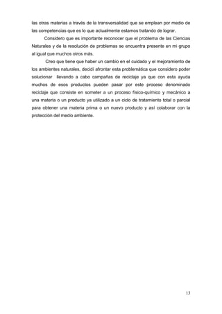 las otras materias a través de la transversalidad que se emplean por medio de
las competencias que es lo que actualmente estamos tratando de lograr.
      Considero que es importante reconocer que el problema de las Ciencias
Naturales y de la resolución de problemas se encuentra presente en mi grupo
al igual que muchos otros más.
      Creo que tiene que haber un cambio en el cuidado y el mejoramiento de
los ambientes naturales, decidí afrontar esta problemática que considero poder
solucionar   llevando a cabo campañas de reciclaje ya que con esta ayuda
muchos de esos productos pueden pasar por este proceso denominado
reciclaje que consiste en someter a un proceso físico-químico y mecánico a
una materia o un producto ya utilizado a un ciclo de tratamiento total o parcial
para obtener una materia prima o un nuevo producto y así colaborar con la
protección del medio ambiente.




                                                                             13
 