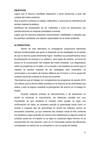 OBJETIVOS
Lograr que el alumno manifieste disposición y tome decisiones a favor del
cuidado del medio ambiente.
Que el alumno practique el trabajo colaborativo y reconozca la importancia del
reciclar material de plástico.
Identifique las propiedades de los materiales y como se aprovechan sus
transformaciones en diversas actividades humanas.
Lograr que los alumnos adquieran conocimientos, habilidades y actitudes que
les permitan manifestar una relación responsable con el medio ambiente.


ALTERNATIVAS
          Dentro de esta alternativa la investigación proporciona elementos
teóricos fundamentales que guían el desarrollo de las estrategias en el sentido
de que el alumno pueda libremente lograr modificar sus procedimientos hacia
la participación de acuerdo a su utilidad y será capaz de cambiar su forma de
actuar en la conservación del cuidado del medio ambiente. Los diagnósticos
sobre los problemas en el salón, en la escuela y las hipótesis de acción que el
maestro se plantea respecto de las estrategias para resolverlos, se
comprueban y se evalúan de manera reflexiva por el mismo y con la ayuda del
contacto social del contexto en el que se encuentra.
Recordemos que el trabajar con competencias los programas de estudio 2010
nos indican que el alumno debe socializar en la mayoría de las actividades que
realice y esto se lograra mediante la participación del alumno en el trabajo en
equipo.
          Durante cualquier proceso de descubrimiento o de situaciones en
donde se construye el conocimiento, las relaciones sociales son muy
importantes ya que mediante el contacto entre iguales se logra una
confrontación de ideas, es necesario percibir el aprendizaje social como un
auxiliar a cualquier tipo de aprendizaje en donde los métodos activos se
encuentren presentes, ya que mediante ese contacto social el niño confronta
sus hipótesis y logra aprender de manera mas satisfactoria en algunos casos el
contacto social con el maestro no se logra en ocasiones algún termino no es
comprendido por esa situación, pero se ve minimizada cuando las diferencias
conceptuales se reduce con su compañero o con su equipo de trabajo.


                                                                            14
 
