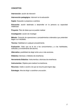 CONCEPTOS


Intervención: acción de intervenir

Intervención pedagógica: intervenir en la educación

Sujeto: Expuesto o propenso a cambios

Educación: acción destinada a desarrollar en la persona su capacidad
intelectual.

Proyecto: Plan de ideas que se pueden realizar

Investigación: acción de investigar

Método: Conjunto de operaciones o procedimientos ordenados que pretenden
llagar a un resultado.

Técnica: Habilidad en cualquier procedimiento.

Evaluación: Valor que se le da a los conocimientos y a las habilidades,
actitudes y al rendimiento del alumno.

Alternativa: posibilidad de elegir entre una o más acciones.

Didáctica: técnicas o métodos de enseñanza.

Herramienta Didáctica: Instrumentos o técnicas de enseñanza.

Instrumentos: Objetos para realizar la enseñanza.

Recursos: medio o acción a la que se recurre para lograr algo.

Estrategia: Arte de dirigir o coordinar una acción.




                                                                      17
 